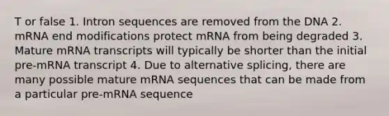 T or false 1. Intron sequences are removed from the DNA 2. mRNA end modifications protect mRNA from being degraded 3. Mature mRNA transcripts will typically be shorter than the initial pre-mRNA transcript 4. Due to alternative splicing, there are many possible mature mRNA sequences that can be made from a particular pre-mRNA sequence