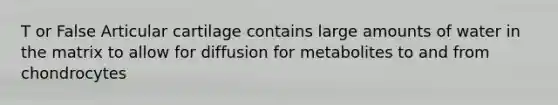 T or False Articular cartilage contains large amounts of water in the matrix to allow for diffusion for metabolites to and from chondrocytes