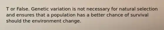 T or False. Genetic variation is not necessary for natural selection and ensures that a population has a better chance of survival should the environment change.