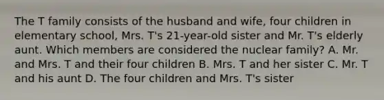 The T family consists of the husband and wife, four children in elementary school, Mrs. T's 21-year-old sister and Mr. T's elderly aunt. Which members are considered the nuclear family? A. Mr. and Mrs. T and their four children B. Mrs. T and her sister C. Mr. T and his aunt D. The four children and Mrs. T's sister