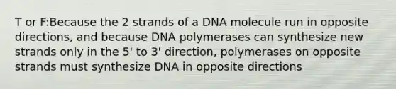 T or F:Because the 2 strands of a DNA molecule run in opposite directions, and because DNA polymerases can synthesize new strands only in the 5' to 3' direction, polymerases on opposite strands must synthesize DNA in opposite directions