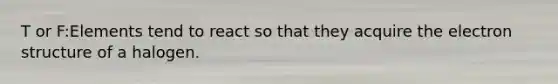 T or F:Elements tend to react so that they acquire the electron structure of a halogen.