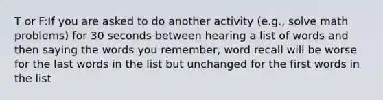 T or F:If you are asked to do another activity (e.g., solve math problems) for 30 seconds between hearing a list of words and then saying the words you remember, word recall will be worse for the last words in the list but unchanged for the first words in the list