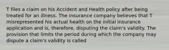 T files a claim on his Accident and Health policy after being treated for an illness. The insurance company believes that T misrepresented his actual health on the initial insurance application and is, therefore, disputing the claim's validity. The provision that limits the period during which the company may dispute a claim's validity is called