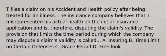 T files a claim on his Accident and Health policy after being treated for an illness. The insurance company believes that T misrepresented his actual health on the initial insurance application and is, therefore, disputing the claim's validity. The provision that limits the time period during which the company may dispute a claim's validity is called... A. Insuring B. Time Limit on Certain Defenses C. Grace Period D. Free-look