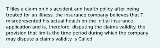 T files a claim on his accident and health policy after being treated for an illness. the insurance company believes that T misrepresented his actual health on the initial insurance application and is, therefore, disputing the claims validity. the provision that limits the time period during which the company may dispute a claims validity is Called