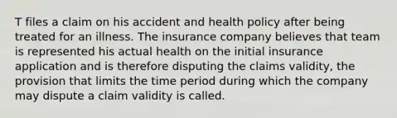 T files a claim on his accident and health policy after being treated for an illness. The insurance company believes that team is represented his actual health on the initial insurance application and is therefore disputing the claims validity, the provision that limits the time period during which the company may dispute a claim validity is called.