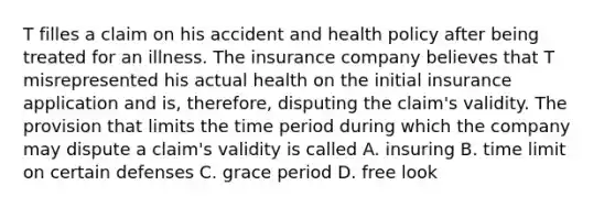 T filles a claim on his accident and health policy after being treated for an illness. The insurance company believes that T misrepresented his actual health on the initial insurance application and is, therefore, disputing the claim's validity. The provision that limits the time period during which the company may dispute a claim's validity is called A. insuring B. time limit on certain defenses C. grace period D. free look