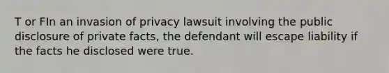 T or FIn an invasion of privacy lawsuit involving the public disclosure of private facts, the defendant will escape liability if the facts he disclosed were true.