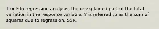 T or F:In regression analysis, the unexplained part of the total variation in the response variable. Y is referred to as the sum of squares due to regression, SSR.