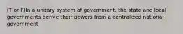 (T or F)In a unitary system of government, the state and local governments derive their powers from a centralized national government