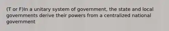 (T or F)In a unitary system of government, the state and local governments derive their powers from a centralized national government