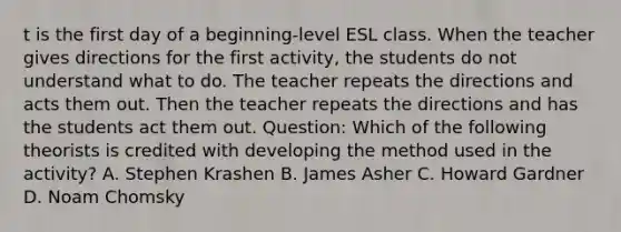 t is the first day of a beginning-level ESL class. When the teacher gives directions for the first activity, the students do not understand what to do. The teacher repeats the directions and acts them out. Then the teacher repeats the directions and has the students act them out. Question: Which of the following theorists is credited with developing the method used in the activity? A. Stephen Krashen B. James Asher C. Howard Gardner D. Noam Chomsky