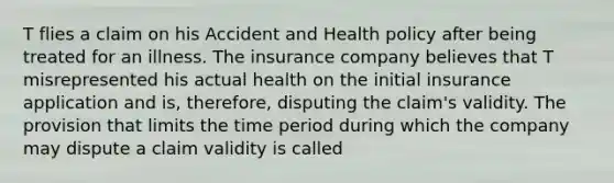 T flies a claim on his Accident and Health policy after being treated for an illness. The insurance company believes that T misrepresented his actual health on the initial insurance application and is, therefore, disputing the claim's validity. The provision that limits the time period during which the company may dispute a claim validity is called