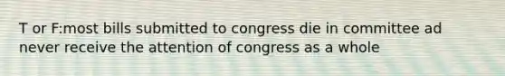 T or F:most bills submitted to congress die in committee ad never receive the attention of congress as a whole