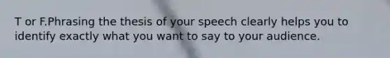 T or F.Phrasing the thesis of your speech clearly helps you to identify exactly what you want to say to your audience.