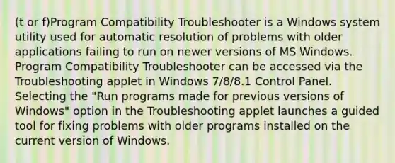 (t or f)Program Compatibility Troubleshooter is a Windows system utility used for automatic resolution of problems with older applications failing to run on newer versions of MS Windows. Program Compatibility Troubleshooter can be accessed via the Troubleshooting applet in Windows 7/8/8.1 Control Panel. Selecting the "Run programs made for previous versions of Windows" option in the Troubleshooting applet launches a guided tool for fixing problems with older programs installed on the current version of Windows.