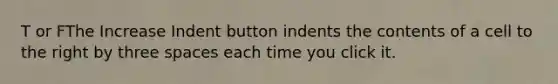 T or FThe Increase Indent button indents the contents of a cell to the right by three spaces each time you click it.