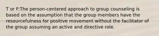 T or F:The person-centered approach to group counseling is based on the assumption that the group members have the resourcefulness for positive movement without the facilitator of the group assuming an active and directive role.