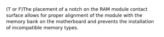 (T or F)The placement of a notch on the RAM module contact surface allows for proper alignment of the module with the memory bank on the motherboard and prevents the installation of incompatible memory types.