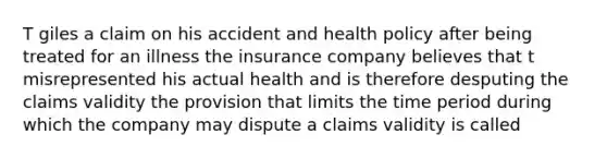 T giles a claim on his accident and health policy after being treated for an illness the insurance company believes that t misrepresented his actual health and is therefore desputing the claims validity the provision that limits the time period during which the company may dispute a claims validity is called