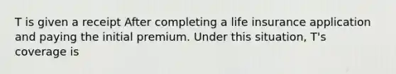 T is given a receipt After completing a life insurance application and paying the initial premium. Under this situation, T's coverage is