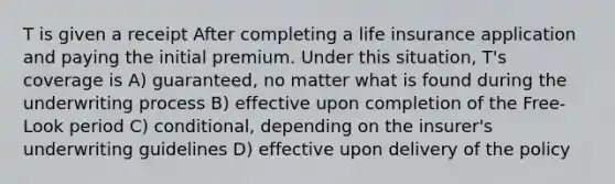 T is given a receipt After completing a life insurance application and paying the initial premium. Under this situation, T's coverage is A) guaranteed, no matter what is found during the underwriting process B) effective upon completion of the Free-Look period C) conditional, depending on the insurer's underwriting guidelines D) effective upon delivery of the policy