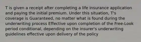 T is given a receipt after completing a life insurance application and paying the initial premium. Under this situation, T's coverage is Guaranteed, no matter what is found during the underwriting process Effective upon completion of the Free-Look period conditional, depending on the insurer's underwriting guidelines effective upon delivery of the policy