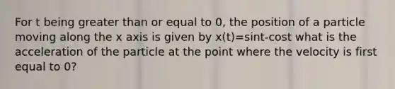 For t being greater than or equal to 0, the position of a particle moving along the x axis is given by x(t)=sint-cost what is the acceleration of the particle at the point where the velocity is first equal to 0?