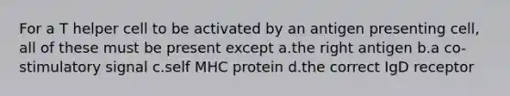 For a T helper cell to be activated by an antigen presenting cell, all of these must be present except a.the right antigen b.a co-stimulatory signal c.self MHC protein d.the correct IgD receptor