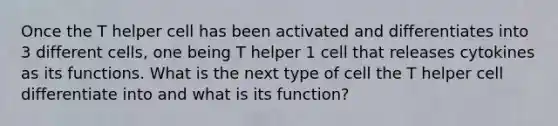 Once the T helper cell has been activated and differentiates into 3 different cells, one being T helper 1 cell that releases cytokines as its functions. What is the next type of cell the T helper cell differentiate into and what is its function?