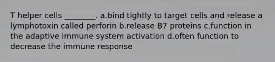 T helper cells ________. a.bind tightly to target cells and release a lymphotoxin called perforin b.release B7 proteins c.function in the adaptive immune system activation d.often function to decrease the immune response