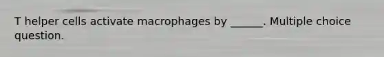 T helper cells activate macrophages by ______. Multiple choice question.