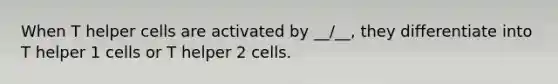 When T helper cells are activated by __/__, they differentiate into T helper 1 cells or T helper 2 cells.