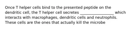 Once T helper cells bind to the presented peptide on the dendritic cell, the T helper cell secretes __________________ which interacts with macrophages, dendritic cells and neutrophils. These cells are the ones that actually kill the microbe