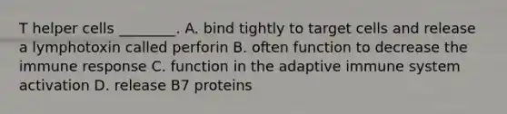 T helper cells ________. A. bind tightly to target cells and release a lymphotoxin called perforin B. often function to decrease the immune response C. function in the adaptive immune system activation D. release B7 proteins