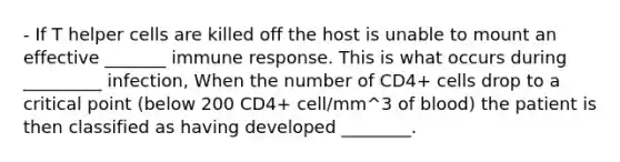 - If T helper cells are killed off the host is unable to mount an effective _______ immune response. This is what occurs during _________ infection, When the number of CD4+ cells drop to a critical point (below 200 CD4+ cell/mm^3 of blood) the patient is then classified as having developed ________.