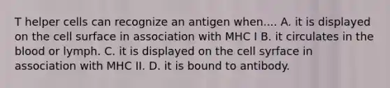 T helper cells can recognize an antigen when.... A. it is displayed on the cell surface in association with MHC I B. it circulates in <a href='https://www.questionai.com/knowledge/k7oXMfj7lk-the-blood' class='anchor-knowledge'>the blood</a> or lymph. C. it is displayed on the cell syrface in association with MHC II. D. it is bound to antibody.