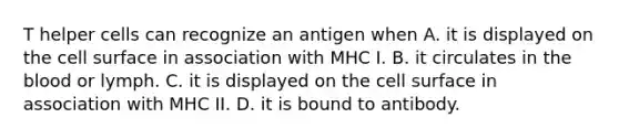 T helper cells can recognize an antigen when A. it is displayed on the cell surface in association with MHC I. B. it circulates in <a href='https://www.questionai.com/knowledge/k7oXMfj7lk-the-blood' class='anchor-knowledge'>the blood</a> or lymph. C. it is displayed on the cell surface in association with MHC II. D. it is bound to antibody.