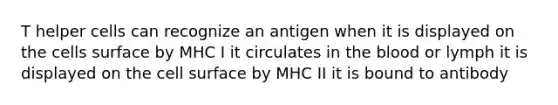 T helper cells can recognize an antigen when it is displayed on the cells surface by MHC I it circulates in the blood or lymph it is displayed on the cell surface by MHC II it is bound to antibody