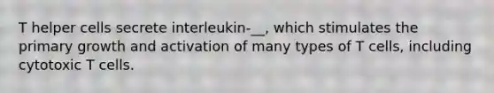 T helper cells secrete interleukin-__, which stimulates the primary growth and activation of many types of T cells, including cytotoxic T cells.