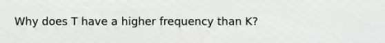 Why does T have a higher frequency than K?