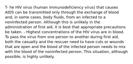 T- he HIV virus (human immunodeficiency virus) that causes AIDS can be transmitted only through the exchange of blood and, in some cases, body fluids, from an infected to a noninfected person. Although this is unlikely in the administration of first aid, it is best that appropriate precautions be taken. - Highest concentrations of the HIV virus are in blood. To pass the virus from one person to another during first aid, both the casualty and the rescuer need to have cuts or wounds that are open and the blood of the infected person needs to mix with the blood of the noninfected person. This situation, although possible, is highly unlikely.