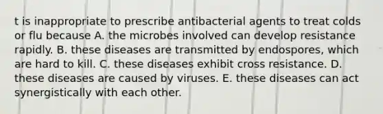 t is inappropriate to prescribe antibacterial agents to treat colds or flu because A. the microbes involved can develop resistance rapidly. B. these diseases are transmitted by endospores, which are hard to kill. C. these diseases exhibit cross resistance. D. these diseases are caused by viruses. E. these diseases can act synergistically with each other.