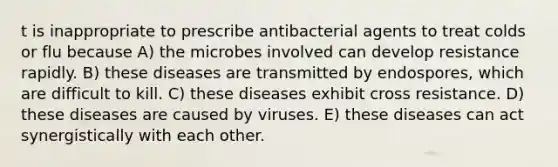 t is inappropriate to prescribe antibacterial agents to treat colds or flu because A) the microbes involved can develop resistance rapidly. B) these diseases are transmitted by endospores, which are difficult to kill. C) these diseases exhibit cross resistance. D) these diseases are caused by viruses. E) these diseases can act synergistically with each other.