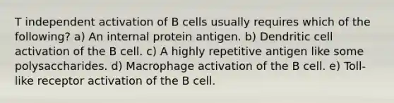 T independent activation of B cells usually requires which of the following? a) An internal protein antigen. b) Dendritic cell activation of the B cell. c) A highly repetitive antigen like some polysaccharides. d) Macrophage activation of the B cell. e) Toll-like receptor activation of the B cell.