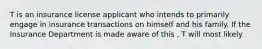 T is an insurance license applicant who intends to primarily engage in insurance transactions on himself and his family. If the Insurance Department is made aware of this , T will most likely