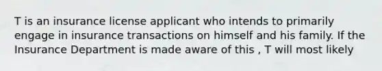 T is an insurance license applicant who intends to primarily engage in insurance transactions on himself and his family. If the Insurance Department is made aware of this , T will most likely