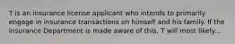 T is an insurance license applicant who intends to primarily engage in insurance transactions on himself and his family. If the insurance Department is made aware of this, T will most likely...