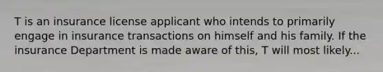 T is an insurance license applicant who intends to primarily engage in insurance transactions on himself and his family. If the insurance Department is made aware of this, T will most likely...